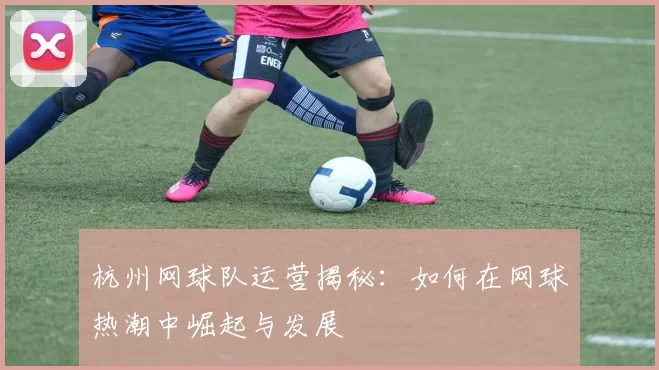 杭州网球队运营揭秘：如何在网球热潮中崛起与发展