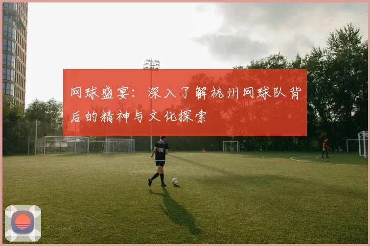 网球盛宴：深入了解杭州网球队背后的精神与文化探索