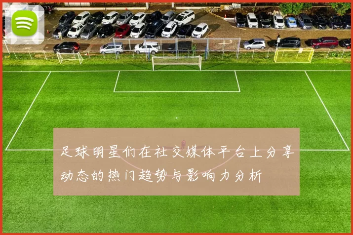 足球明星们在社交媒体平台上分享动态的热门趋势与影响力分析