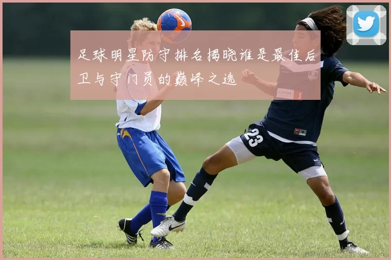 足球明星防守排名揭晓谁是最佳后卫与守门员的巅峰之选
