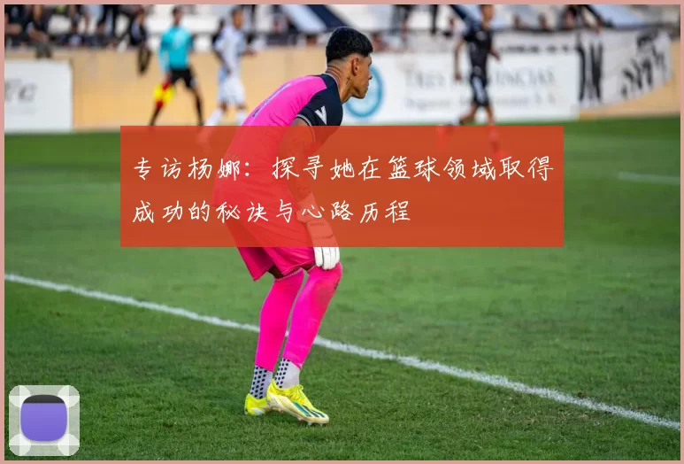 专访杨娜：探寻她在篮球领域取得成功的秘诀与心路历程